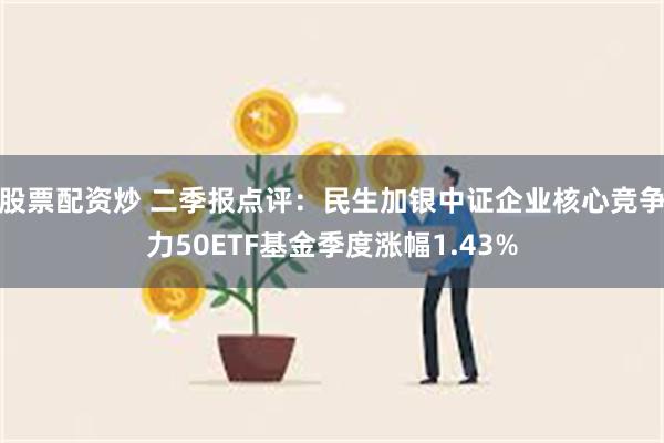 股票配资炒 二季报点评：民生加银中证企业核心竞争力50ETF基金季度涨幅1.43%