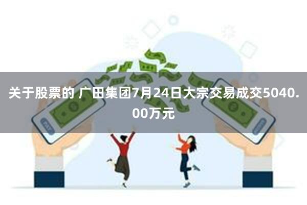 关于股票的 广田集团7月24日大宗交易成交5040.00万元