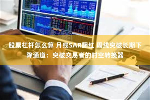 股票杠杆怎么算 月线SAR翻红 周线突破长期下降通道：突破交易者的时空转换器