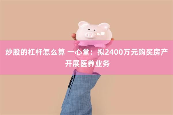 炒股的杠杆怎么算 一心堂：拟2400万元购买房产 开展医养业务