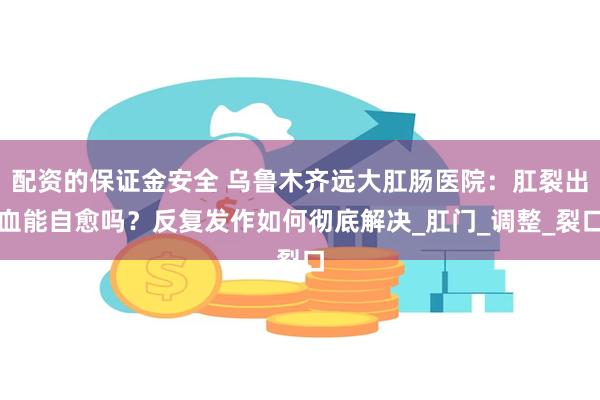 配资的保证金安全 乌鲁木齐远大肛肠医院：肛裂出血能自愈吗？反复发作如何彻底解决_肛门_调整_裂口