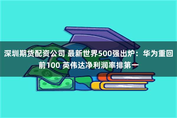 深圳期货配资公司 最新世界500强出炉：华为重回前100 英伟达净利润率排第一