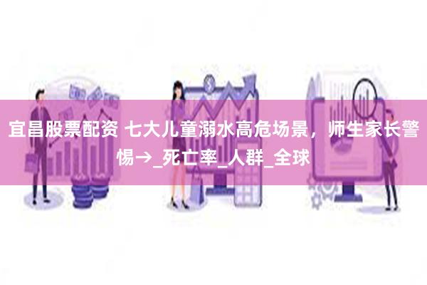 宜昌股票配资 七大儿童溺水高危场景，师生家长警惕→_死亡率_人群_全球