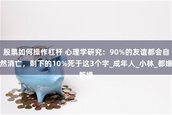 股票如何操作杠杆 心理学研究：90%的友谊都会自然消亡，剩下的10%死于这3个字_成年人_小林_都嫌