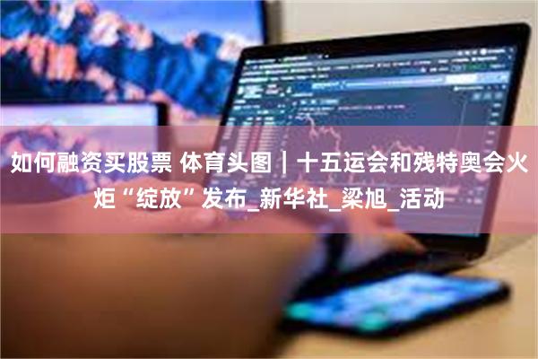如何融资买股票 体育头图｜十五运会和残特奥会火炬“绽放”发布_新华社_梁旭_活动
