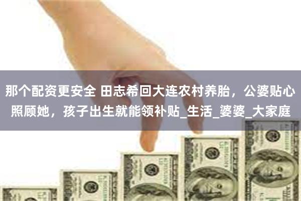 那个配资更安全 田志希回大连农村养胎，公婆贴心照顾她，孩子出生就能领补贴_生活_婆婆_大家庭