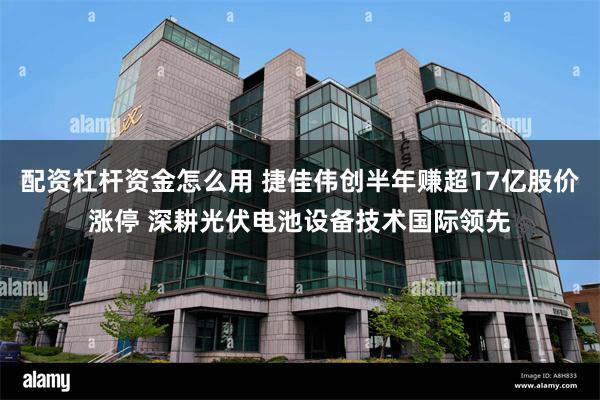 配资杠杆资金怎么用 捷佳伟创半年赚超17亿股价涨停 深耕光伏电池设备技术国际领先
