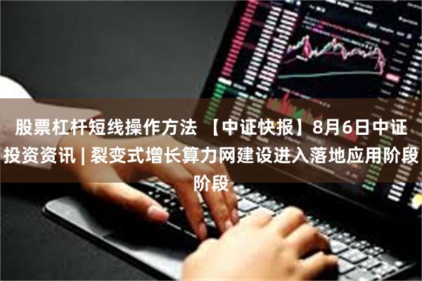 股票杠杆短线操作方法 【中证快报】8月6日中证投资资讯 | 裂变式增长算力网建设进入落地应用阶段