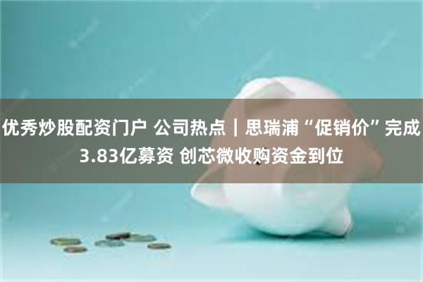 优秀炒股配资门户 公司热点｜思瑞浦“促销价”完成3.83亿募资 创芯微收购资金到位