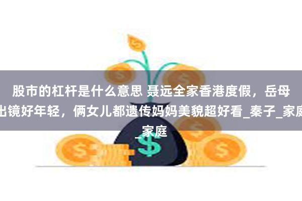 股市的杠杆是什么意思 聂远全家香港度假，岳母出镜好年轻，俩女儿都遗传妈妈美貌超好看_秦子_家庭