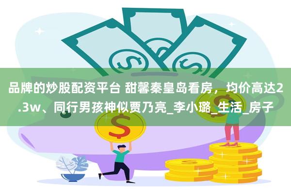 品牌的炒股配资平台 甜馨秦皇岛看房，均价高达2.3w、同行男孩神似贾乃亮_李小璐_生活_房子