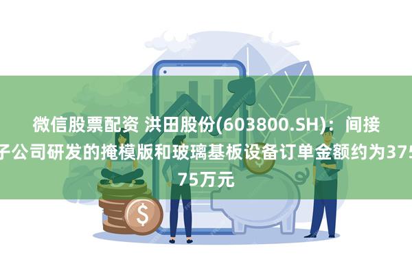 微信股票配资 洪田股份(603800.SH)：间接控股子公司研发的掩模版和玻璃基板设备订单金额约为375万元