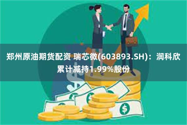 郑州原油期货配资 瑞芯微(603893.SH)：润科欣累计减持1.99%股份