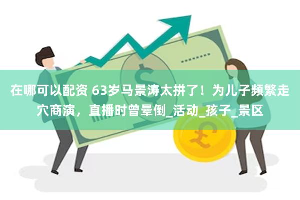 在哪可以配资 63岁马景涛太拼了！为儿子频繁走穴商演，直播时曾晕倒_活动_孩子_景区