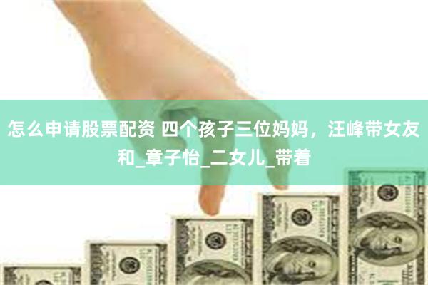 怎么申请股票配资 四个孩子三位妈妈，汪峰带女友和_章子怡_二女儿_带着