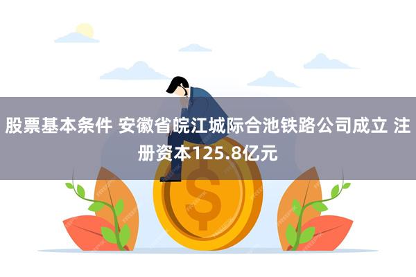 股票基本条件 安徽省皖江城际合池铁路公司成立 注册资本125.8亿元