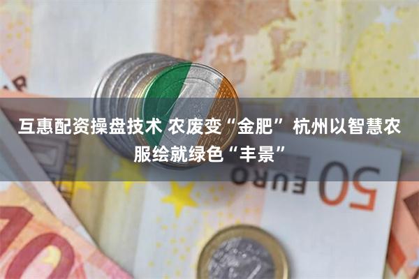 互惠配资操盘技术 农废变“金肥” 杭州以智慧农服绘就绿色“丰景”