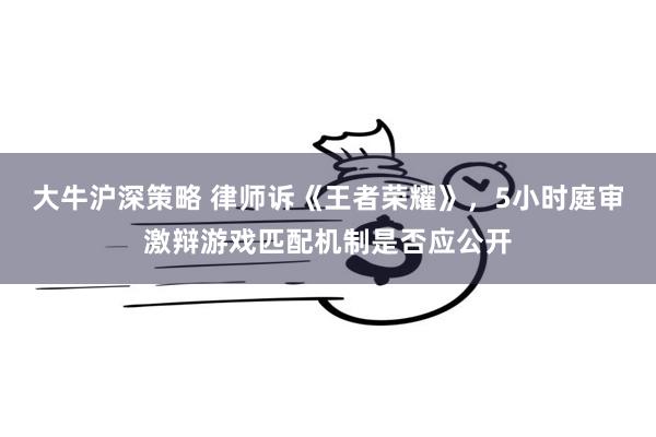 大牛沪深策略 律师诉《王者荣耀》，5小时庭审激辩游戏匹配机制是否应公开