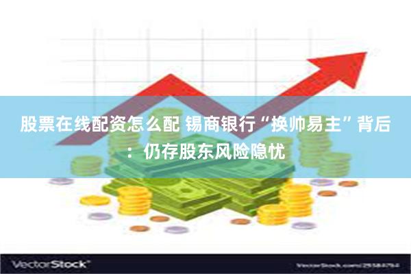 股票在线配资怎么配 锡商银行“换帅易主”背后：仍存股东风险隐忧