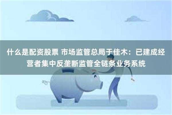 什么是配资股票 市场监管总局于佳木：已建成经营者集中反垄断监管全链条业务系统
