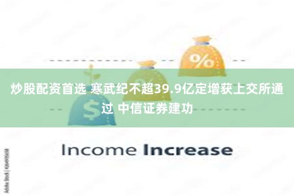 炒股配资首选 寒武纪不超39.9亿定增获上交所通过 中信证券建功