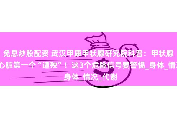 免息炒股配资 武汉甲康甲状腺研究院科普：甲状腺生病，心脏第一个“遭殃”！这3个危险信号要警惕_身体_情况_代谢