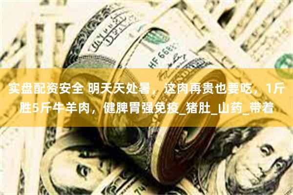 实盘配资安全 明天天处暑，这肉再贵也要吃，1斤胜5斤牛羊肉，健脾胃强免疫_猪肚_山药_带着