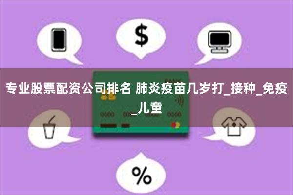 专业股票配资公司排名 肺炎疫苗几岁打_接种_免疫_儿童