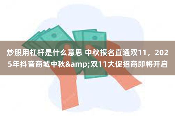 炒股用杠杆是什么意思 中秋报名直通双11，2025年抖音商城中秋&双11大促招商即将开启