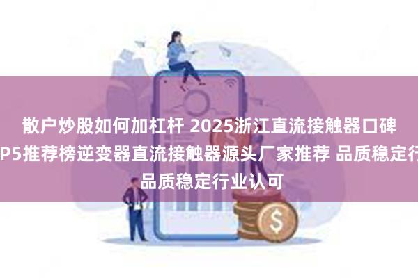 散户炒股如何加杠杆 2025浙江直流接触器口碑好的TOP5推荐榜逆变器直流接触器源头厂家推荐 品质稳定行业认可
