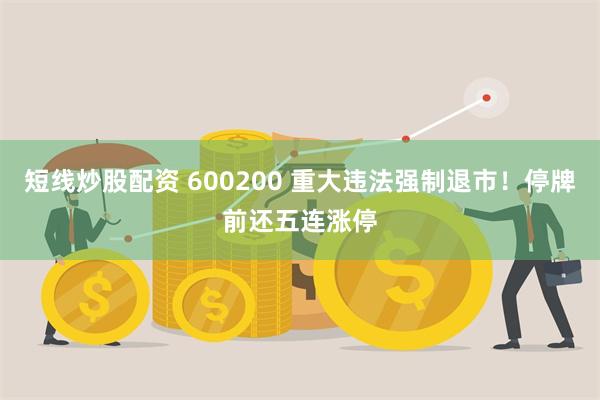 短线炒股配资 600200 重大违法强制退市!停牌前还五连涨停