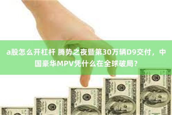 a股怎么开杠杆 腾势之夜暨第30万辆D9交付,中国豪华MPV凭什么在全球破局?