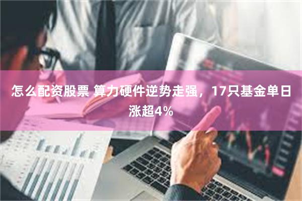 怎么配资股票 算力硬件逆势走强，17只基金单日涨超4%