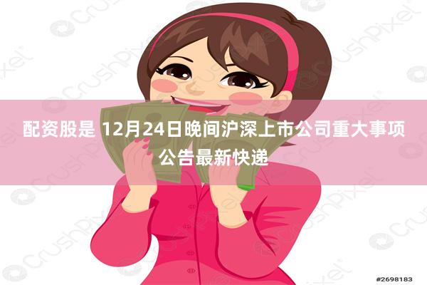 配资股是 12月24日晚间沪深上市公司重大事项公告最新快递