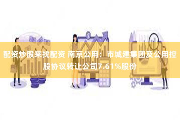配资炒股来找配资 南京公用：市城建集团及公用控股协议转让公司7.61%股份